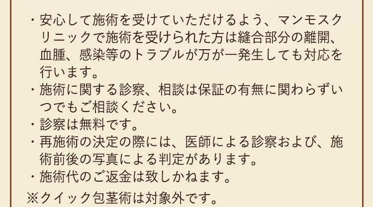 安心して施術を受けていただけるよう、マンモスクリニックで施術を受けられた方は縫合部分の離開、血腫、感染等のトラブルが万が一発生しても対応を行います。施術に関する診察、相談は保証の有無に関わらずいつでもご相談ください。診察は無料です。再施術の決定の際には、医師による診察および、施術前後の写真による判定があります。施術後のご返金は致しかねます。